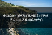 全网疯传！麻豆网页秘闻实时更新，热议当事人秘闻真相大白