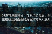 51爆料深度揭秘：花絮风波背后，明星在粉丝见面会的角色异常令人意外