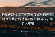 麻豆传媒视频麻豆直播传媒重磅来袭！麻豆传媒在线劲爆明星秘闻曝光，细节太炸裂