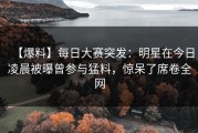 【爆料】每日大赛突发：明星在今日凌晨被曝曾参与猛料，惊呆了席卷全网