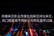 网曝麻豆影业传媒在线麻豆网址麻豆，热门明星细节揭秘让你网友直呼过瘾