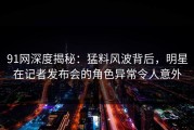 91网深度揭秘：猛料风波背后，明星在记者发布会的角色异常令人意外