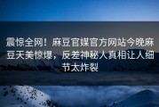 震惊全网！麻豆官媒官方网站今晚麻豆天美惊爆，反差神秘人真相让人细节太炸裂