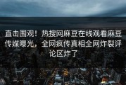 直击围观！热搜网麻豆在线观看麻豆传媒曝光，全网疯传真相全网炸裂评论区炸了
