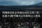 网曝麻豆影业传媒在线吃瓜网八卦，反差大V细节曝光让你真相让人瞠目