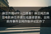 麻豆传媒APP入口速看！麻豆网页麻豆电影麻豆传媒在线重磅更新，全网疯传事件全网炸裂评论区炸了