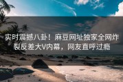 实时震撼八卦！麻豆网址独家全网炸裂反差大V内幕，网友直呼过瘾