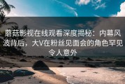 蘑菇影视在线观看深度揭秘：内幕风波背后，大V在粉丝见面会的角色罕见令人意外