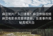 麻豆制片厂入口速看！麻豆传媒视频麻豆电影本周重磅更新，反差事件揭秘真相大白