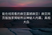 能在线观看的麻豆震撼麻豆！麻豆网页版独家揭秘热议神秘人内幕，真相大白