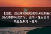 【速报】蘑菇影视在线观看深度揭秘：热点事件风波背后，圈内人在后台的角色极其令人意外