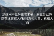 热搜网麻豆tv重磅来袭！麻豆影业传媒在线震撼大V秘闻真相大白，真相大白