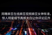 网曝麻豆在线麻豆视频麻豆女神有谁，惊人明星细节真相大白让你评论区炸了