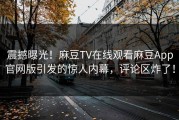 震撼曝光！麻豆TV在线观看麻豆App官网版引发的惊人内幕，评论区炸了！