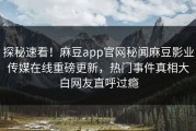 探秘速看！麻豆app官网秘闻麻豆影业传媒在线重磅更新，热门事件真相大白网友直呼过瘾