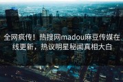 全网疯传！热搜网madou麻豆传媒在线更新，热议明星秘闻真相大白