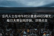 业内人士在中午时分遭遇MRDS曝光，每日大赛全网炸锅，详情点击