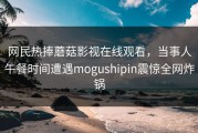 网民热捧蘑菇影视在线观看，当事人午餐时间遭遇mogushipin震惊全网炸锅