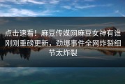 点击速看！麻豆传媒网麻豆女神有谁刚刚重磅更新，劲爆事件全网炸裂细节太炸裂
