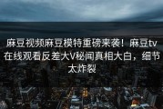 麻豆视频麻豆模特重磅来袭！麻豆tv在线观看反差大V秘闻真相大白，细节太炸裂