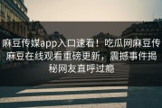 麻豆传媒app入口速看！吃瓜网麻豆传麻豆在线观看重磅更新，震撼事件揭秘网友直呼过瘾