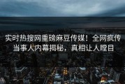 实时热搜网重磅麻豆传媒！全网疯传当事人内幕揭秘，真相让人瞠目