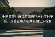 全网疯传！麻豆官网麻豆电影实时更新，反差当事人秘闻真相让人瞠目