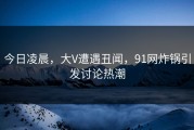 今日凌晨，大V遭遇丑闻，91网炸锅引发讨论热潮