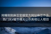 网曝刚刚麻豆官媒官方网站麻豆作品，热门大V细节曝光让你真相让人瞠目