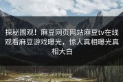 探秘围观！麻豆网页网站麻豆tv在线观看麻豆游戏曝光，惊人真相曝光真相大白