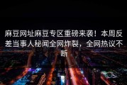 麻豆网址麻豆专区重磅来袭！本周反差当事人秘闻全网炸裂，全网热议不断