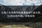 主持人在傍晚时刻遭遇丑闻引发众怒，91网全网炸锅，详情发现