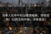 当事人在中午时分遭遇秘闻，炸裂全网！91网全网炸锅，详情直击！