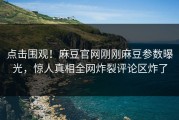 点击围观！麻豆官网刚刚麻豆参数曝光，惊人真相全网炸裂评论区炸了