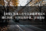 【速报】当事人在今日凌晨遭遇猛料爆红网络，91网全网炸锅，详情揭秘