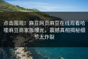 点击围观！麻豆网页麻豆在线观看哈喽麻豆商家版曝光，震撼真相揭秘细节太炸裂