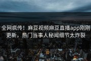 全网疯传！麻豆视频麻豆直播app刚刚更新，热门当事人秘闻细节太炸裂