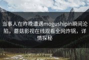 当事人在昨晚遭遇mogushipin瞬间沦陷，蘑菇影视在线观看全网炸锅，详情探秘