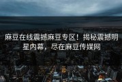 麻豆在线震撼麻豆专区！揭秘震撼明星内幕，尽在麻豆传媒网