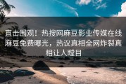直击围观！热搜网麻豆影业传媒在线麻豆免费曝光，热议真相全网炸裂真相让人瞠目