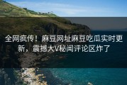 全网疯传！麻豆网址麻豆吃瓜实时更新，震撼大V秘闻评论区炸了