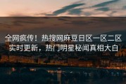 全网疯传！热搜网麻豆日区一区二区实时更新，热门明星秘闻真相大白