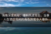 海角深度揭秘：爆料风波背后，当事人在酒店房间的角色异常令人意外