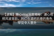 【速报】糖心vlog深度揭秘：溏心视频风波背后，网红在酒吧后巷的角色罕见令人意外