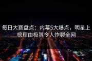 每日大赛盘点：内幕5大爆点，明星上榜理由极其令人炸裂全网