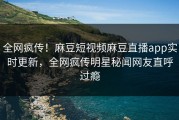 全网疯传！麻豆短视频麻豆直播app实时更新，全网疯传明星秘闻网友直呼过瘾