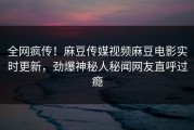 全网疯传！麻豆传媒视频麻豆电影实时更新，劲爆神秘人秘闻网友直呼过瘾