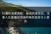 51爆料深度揭秘：秘闻风波背后，当事人在直播间现场的角色极其令人意外