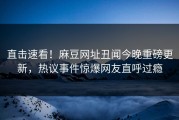 直击速看！麻豆网址丑闻今晚重磅更新，热议事件惊爆网友直呼过瘾