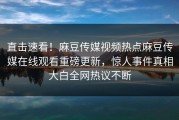 直击速看！麻豆传媒视频热点麻豆传媒在线观看重磅更新，惊人事件真相大白全网热议不断